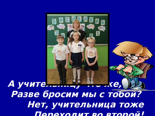 А учительницу что же,  Разве бросим мы с тобой?  Нет, учительница тоже  Переходит во второй! 