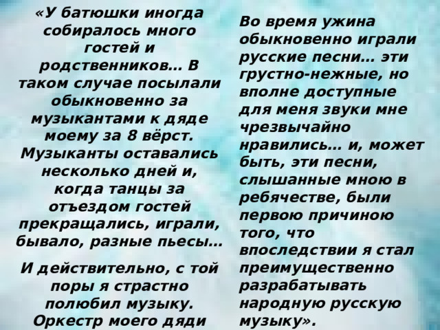«У батюшки иногда собиралось много гостей и родственников… В таком случае посылали обыкновенно за музыкантами к дяде моему за 8 вёрст. Музыканты оставались несколько дней и, когда танцы за отъездом гостей прекращались, играли, бывало, разные пьесы… И действительно, с той поры я страстно полюбил музыку. Оркестр моего дяди был для меня источником самых живых восторгов. Во время ужина обыкновенно играли русские песни… эти грустно-нежные, но вполне доступные для меня звуки мне чрезвычайно нравились… и, может быть, эти песни, слышанные мною в ребячестве, были первою причиною того, что впоследствии я стал преимущественно разрабатывать народную русскую музыку». 