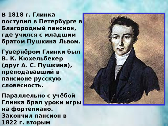 В 1818 г. Глинка поступил в Петербурге в Благородный пансион, где учился с младшим братом Пушкина Львом. Гувернёром Глинки был В. К. Кюхельбекер (друг А. С. Пушкина), преподававший в пансионе русскую словесность. Параллельно с учёбой Глинка брал уроки игры на фортепиано. Закончил пансион в 1822 г. вторым учеником. 