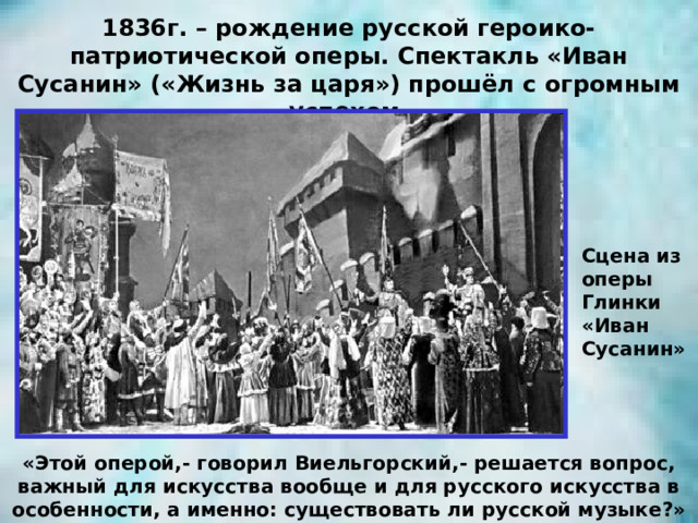 1836г. – рождение русской героико-патриотической оперы. Спектакль «Иван Сусанин» («Жизнь за царя») прошёл с огромным успехом. Сцена из оперы Глинки «Иван Сусанин» «Этой оперой,- говорил Виельгорский,- решается вопрос, важный для искусства вообще и для русского искусства в особенности, а именно: существовать ли русской музыке?» 