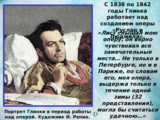 С 1838 по 1842 годы Глинка работает над созданием оперы «Руслан и Людмила». «Лист слышал мою оперу, он верно чувствовал все замечательные места… Не только в Петербурге, но и в Париже, по словам его, моя опера, выдержа только в течение одной зимы (32 представления), могла бы считаться удачною…» Портрет Глинки в период работы над оперой. Художник И. Репин. 
