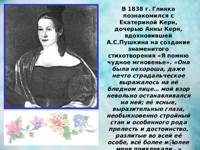 В 1838 г. Глинка познакомился с Екатериной Керн, дочерью Анны Керн, вдохновившей А.С.Пушкина на создание знаменитого стихотворения «Я помню чудное мгновенье». «Она была нехороша, даже нечто страдальческое выражалось на её бледном лице… мой взор невольно останавливался на ней; её ясные, выразительные глаза, необыкновенно стройный стан и особенного рода прелесть и достоинство, разлитые во всей её особе, всё более и более меня привлекали…» Глинка посвятил Екатерине Керн романс на эти стихи и «Вальс-фантазию». 