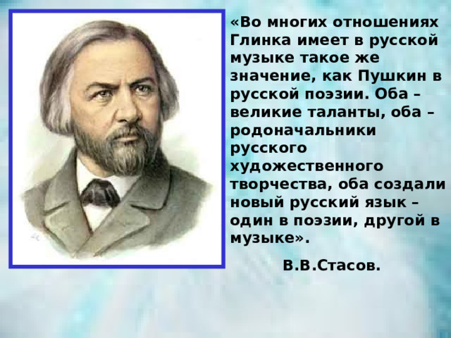 «Во многих отношениях Глинка имеет в русской музыке такое же значение, как Пушкин в русской поэзии. Оба – великие таланты, оба – родоначальники русского художественного творчества, оба создали новый русский язык – один в поэзии, другой в музыке».  В.В.Стасов. 