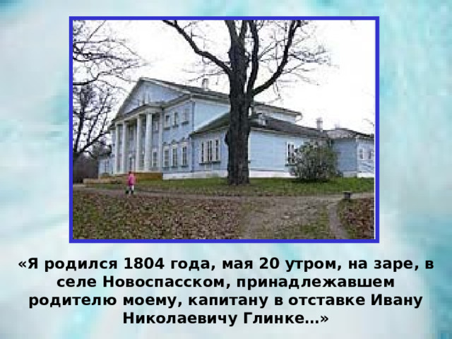 «Я родился 1804 года, мая 20 утром, на заре, в селе Новоспасском, принадлежавшем родителю моему, капитану в отставке Ивану Николаевичу Глинке…» 