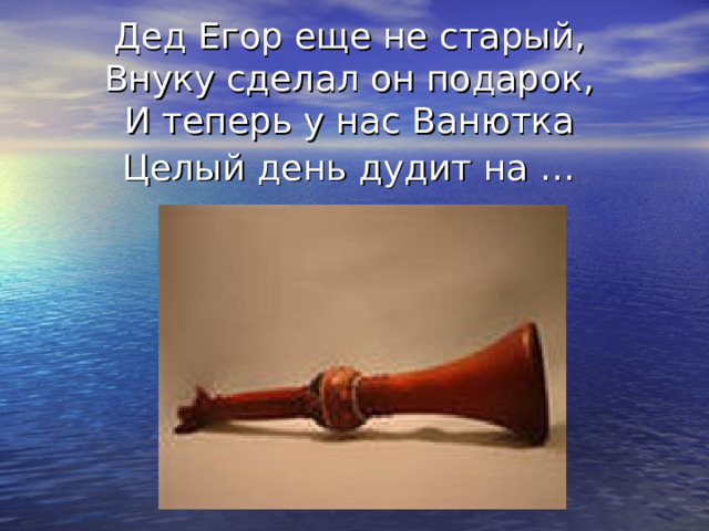 Дед Егор еще не старый,  Внуку сделал он подарок,  И теперь у нас Ванютка  Целый день дудит на …  