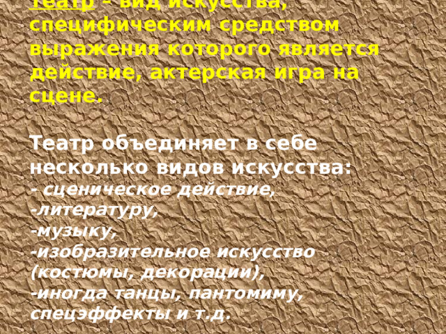 Театр – вид искусства, специфическим средством выражения которого является действие, актерская игра на сцене.   Театр объединяет в себе несколько видов искусства:  - сценическое действие,  -литературу,  -музыку,  -изобразительное искусство (костюмы, декорации),  -иногда танцы, пантомиму, спецэффекты и т.д.   