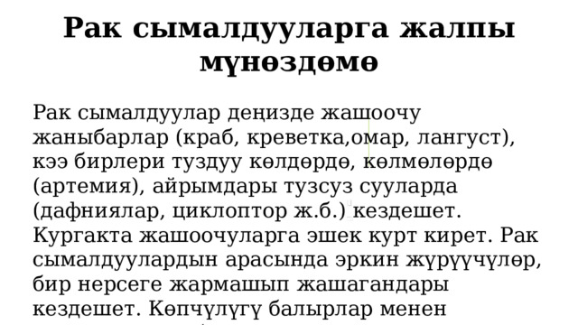 Рак сымалдууларга жалпы мүнөздөмө Рак сымалдуулар деңизде жашоочу жаныбарлар (краб, креветка,омар, лангуст), кээ бирлери туздуу көлдөрдө, көлмөлөрдө (артемия), айрымдары тузсуз сууларда (дафниялар, циклоптор ж.б.) кездешет. Кургакта жашоочуларга эшек курт кирет. Рак сымалдуулардын арасында эркин жүрүүчүлөр, бир нерсеге жармашып жашагандары кездешет. Көпчүлүгү балырлар менен азыктанышат, бирок арасында жырткычтык кылуучулар жана тарптар менен азыктангандары дагы бар. 1 
