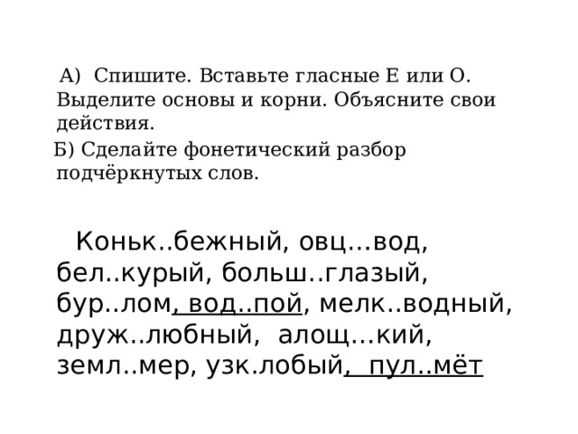  А) Спишите. Вставьте гласные Е или О. Выделите основы и корни. Объясните свои действия.  Б) Сделайте фонетический разбор подчёркнутых слов.  Коньк..бежный, овц…вод, бел..курый, больш..глазый, бур..лом , вод..пой , мелк..водный, друж..любный, алощ…кий, земл..мер, узк.лобый , пул..мёт 