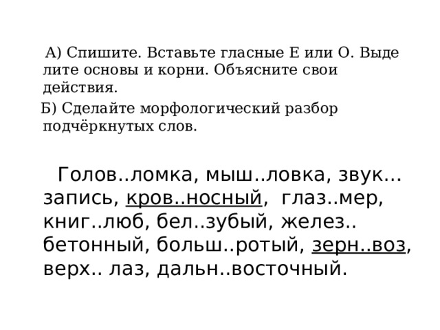  А) Спишите. Вставьте гласные Е или О. Выде лите основы и корни. Объясните свои действия.  Б) Сделайте морфологический разбор подчёркнутых слов.  Голов..ломка, мыш..ловка, звук…запись, кров..носный , глаз..мер, книг..люб, бел..зубый, желез.. бетонный, больш..ротый, зерн..воз , верх.. лаз, дальн..восточный. 