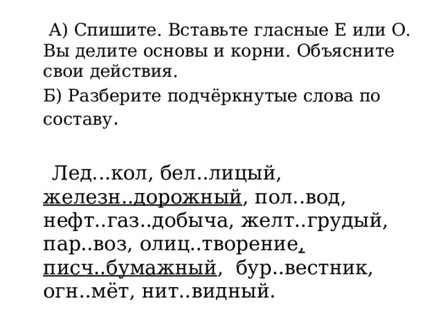  А) Спишите. Вставьте гласные Е или О. Вы делите основы и корни. Объясните свои действия.  Б) Разберите подчёркнутые слова по составу .  Лед...кол, бел..лицый, железн..дорожный , пол..вод, нефт..газ..добыча, желт..грудый, пар..воз, олиц..творение , писч..бумажный , бур..вестник, огн..мёт, нит..видный. 