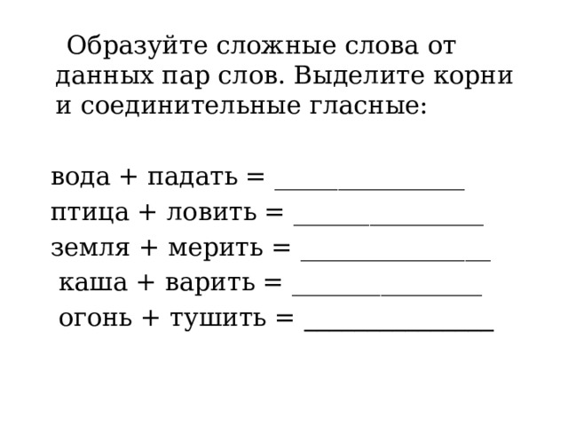  Образуйте сложные слова от данных пар слов. Выделите корни и соединительные гласные:  вода + падать = _______________  птица + ловить = _______________  земля + мерить = _______________  каша + варить = _______________  огонь + тушить = _______________ 