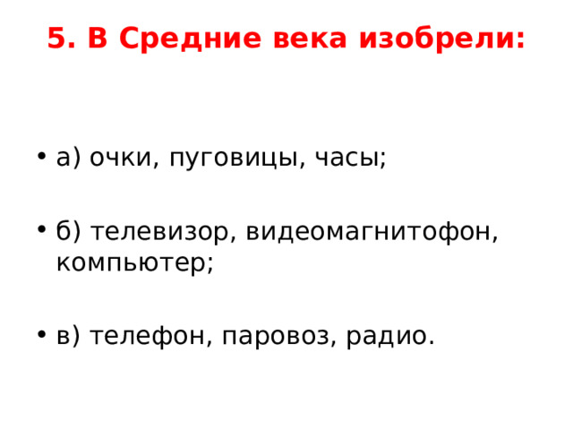 5. В Средние века изобрели:   а) очки, пуговицы, часы;  б) телевизор, видеомагнитофон, компьютер;  в) телефон, паровоз, радио.  