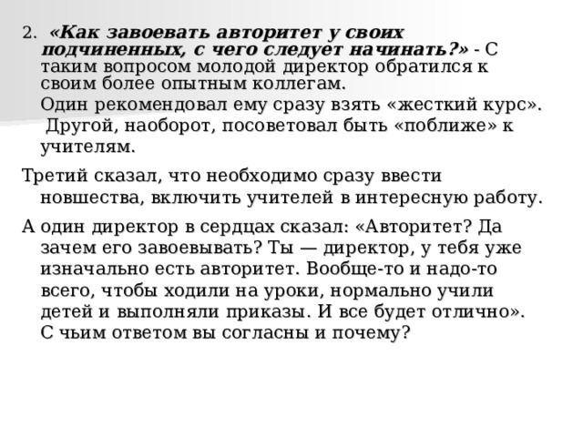 2.  «Как завоевать авторитет у своих подчиненных, с чего следует начинать?» - С таким вопросом молодой директор обратился к своим более опытным коллегам.   Один рекомендовал ему сразу взять «жесткий курс».    Другой, наоборот, посоветовал быть «поближе» к учителям. Третий сказал, что необходимо сразу ввести новшества, включить учителей в интересную работу. А один директор в сердцах сказал: «Авторитет? Да зачем его завоевывать? Ты — директор, у тебя уже изначально есть авторитет. Вообще-то и надо-то всего, чтобы ходили на уроки, нормально учили детей и выполняли приказы. И все будет отлично».   С чьим ответом вы согласны и почему? 