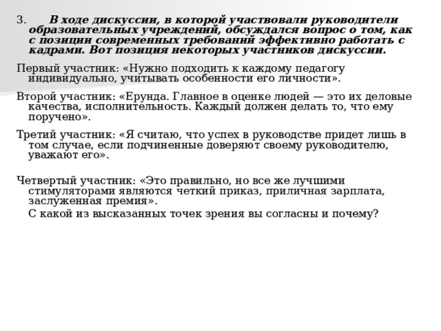 3.   В ходе дискуссии, в которой участвовали руководители образовательных учреждений, обсуждался вопрос о том, как с позиции современных требований эффективно работать с кадрами. Вот позиция некоторых участников дискуссии.  Первый участник: «Нужно подходить к каждому педагогу индивидуально, учитывать особенности его личности». Второй участник: «Ерунда. Главное в оценке людей — это их деловые качества, исполнительность. Каждый должен делать то, что ему поручено». Третий участник: «Я считаю, что успех в руководстве придет лишь в том случае, если подчиненные доверяют своему руководителю, уважают его». Четвертый участник: «Это правильно, но все же лучшими стимуляторами являются четкий приказ, приличная зарплата, заслуженная премия».    С какой из высказанных точек зрения вы согласны и почему? 