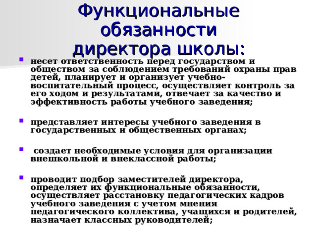 Функциональные обязанности  директора школы: несет ответственность перед государством и обществом за соблюдением требований охраны прав детей, планирует и организует учебно-воспитательный процесс, осуществляет контроль за его ходом и результатами, отвечает за качество и эффективность работы учебного заведения;  представляет интересы учебного заведения в государственных и общественных органах;   создает необходимые условия для организации внешкольной и внеклассной работы;  проводит подбор заместителей директора, определяет их функциональные обязанности, осуществляет расстановку педагогических кадров учебного заведения с учетом мнения педагогического коллектива, учащихся и родителей, назначает классных руководителей;  