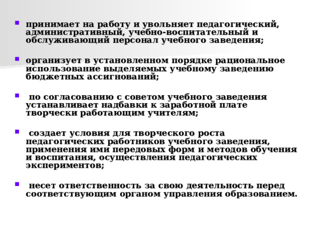  принимает на работу и увольняет педагогический, административный, учебно-воспитательный и обслуживающий персонал учебного заведения;  организует в установленном порядке рациональное использование выделяемых учебному заведению бюджетных ассигнований;   по согласованию с советом учебного заведения устанавливает надбавки к заработной плате творчески работающим учителям;   создает условия для творческого роста педагогических работников учебного заведения, применения ими передовых форм и методов обучения и воспитания, осуществления педагогических экспериментов;   несет ответственность за свою деятельность перед соответствующим органом управления образованием.  