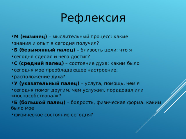 Рефлексия М (мизинец) – мыслительный процесс: какие знания и опыт я сегодня получил? Б (безымянный палец) – близость цели: что я сегодня сделал и чего достиг? С (средний палец) – состояние духа: каким было сегодня мое преобладающее настроение, расположение духа? У (указательный палец) – услуга, помощь, чем я сегодня помог другим, чем услужил, порадовал или «поспособствовал»? Б (большой палец) – бодрость, физическая форма: каким было мое физическое состояние сегодня? 