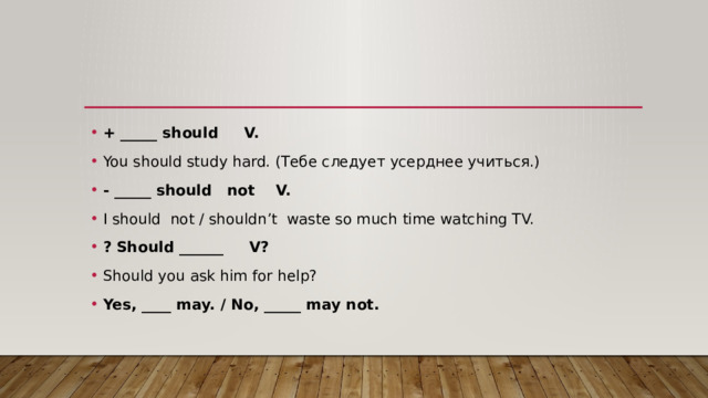 + _____ should V. You should study hard. (Тебе следует усерднее учиться.) - _____ should not V. I should not / shouldn’t waste so much time watching TV. ? Should ______ V? Should you ask him for help? Yes, ____ may. / No, _____ may not. 