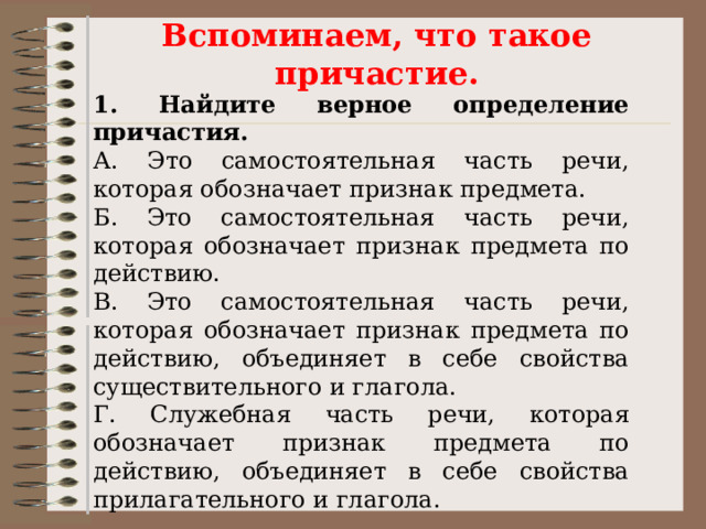 Вспоминаем, что такое причастие. 1. Найдите верное определение причастия. А. Это самостоятельная часть речи, которая обозначает признак предмета. Б. Это самостоятельная часть речи, которая обозначает признак предмета по действию. В. Это самостоятельная часть речи, которая обозначает признак предмета по действию, объединяет в себе свойства существительного и глагола. Г. Служебная часть речи, которая обозначает признак предмета по действию, объединяет в себе свойства прилагательного и глагола. 