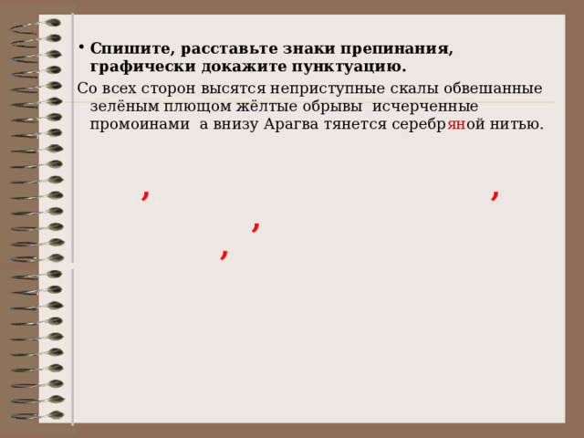 Спишите, расставьте знаки препинания, графически докажите пунктуацию. Со всех сторон высятся неприступные скалы обвешанные зелёным плющом жёлтые обрывы исчерченные промоинами а внизу Арагва тянется серебр ян ой нитью. , , , , 