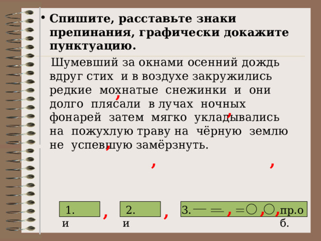 Спишите, расставьте знаки препинания, графически докажите пунктуацию.  Шумевший за окнами осенний дождь вдруг стих и в воздухе закружились редкие мохнатые снежинки и они долго плясали в лучах ночных фонарей затем мягко укладывались на пожухлую траву на чёрную землю не успевшую замёрзнуть. , , , , , , , , , ,  и 3. 2. 1.  и пр.об. 