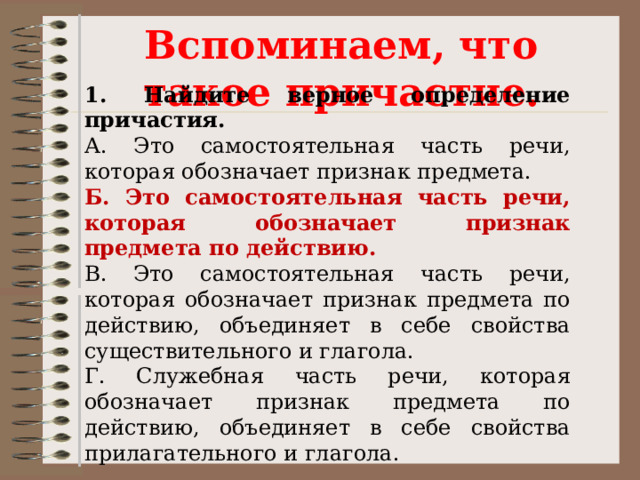 Вспоминаем, что такое причастие. 1. Найдите верное определение причастия. А. Это самостоятельная часть речи, которая обозначает признак предмета. Б. Это самостоятельная часть речи, которая обозначает признак предмета по действию. В. Это самостоятельная часть речи, которая обозначает признак предмета по действию, объединяет в себе свойства существительного и глагола. Г. Служебная часть речи, которая обозначает признак предмета по действию, объединяет в себе свойства прилагательного и глагола. 