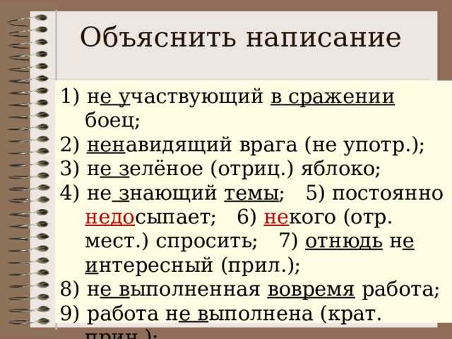 Объяснить написание 1) н е у частвующий в сражении боец; 2) нен авидящий врага (не употр.); 3) н е з елёное (отриц.) яблоко; 4) не з нающий темы ; 5) постоянно недо сыпает; 6) не кого (отр. мест.) спросить; 7) отнюдь н е и нтересный (прил.); 8) н е в ыполненная вовремя работа; 9) работа н е в ыполнена (крат. прич.); 10) н е в ыполненная работа (противопоставления, зависимого слова нет). 1) (не)участвующий в сражении боец; 2) (не)навидящий врага; 3) (не)зелёное яблоко; 4) (не)знающий темы; 5) постоянно (не)досыпает; 6) (не)кого спросить; 7) отнюдь (не)интересный; 8) (не)выполненная вовремя работа; 9) работа (не)выполнена; 10) (не)выполненная работа. 
