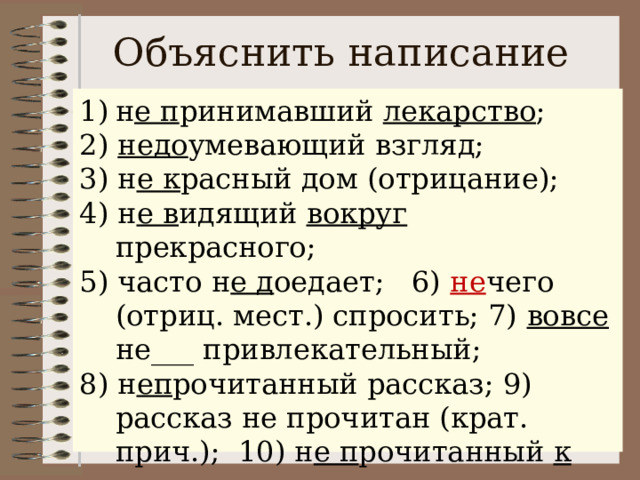Объяснить написание н е п ринимавший лекарство ; 2) недо умевающий взгляд; 3) н е к расный дом (отрицание); 4) н е в идящий вокруг прекрасного; 5) часто н е д оедает; 6) не чего (отриц. мест.) спросить; 7) вовсе не___ привлекательный; 8) н еп рочитанный рассказ; 9) рассказ не прочитан (крат. прич.); 10) н е п рочитанный к уроку рассказ. (не)принимавший лекарство; 2) (не)доумевающий взгляд; 3) (не)красный дом; 4) (не)видящий вокруг прекрасного; 5) часто (не)доедает; 6) (не)чего спросить; 7) вовсе (не)привлекательный; 8) (не)прочитанный рассказ; 9) рассказ (не)прочитан; 10) (не)прочитанный к уроку рассказ. 