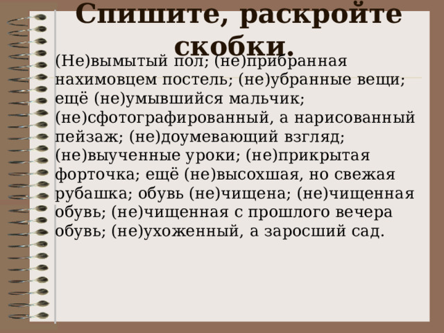 Спишите, раскройте скобки.   (Не)вымытый пол; (не)прибранная нахимовцем постель; (не)убранные вещи; ещё (не)умывшийся мальчик; (не)сфотографированный, а нарисованный пейзаж; (не)доумевающий взгляд; (не)выученные уроки; (не)прикрытая форточка; ещё (не)высохшая, но свежая рубашка; обувь (не)чищена; (не)чищенная обувь; (не)чищенная с прошлого вечера обувь; (не)ухоженный, а заросший сад. 