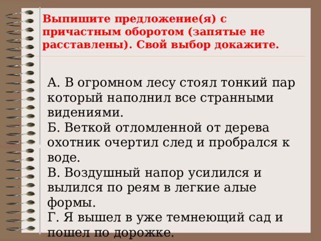 Выпишите предложение(я) с причастным оборотом (запятые не расставлены). Свой выбор докажите.   А. В огромном лесу стоял тонкий пар который наполнил все странными видениями. Б. Веткой отломленной от дерева охотник очертил след и пробрался к воде. В. Воздушный напор усилился и вылился по реям в легкие алые формы. Г. Я вышел в уже темнеющий сад и пошел по дорожке. 