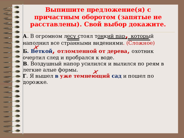 Выпишите предложение(я) с причастным оборотом (запятые не расставлены). Свой выбор докажите.  А . В огромном лесу стоял тонкий пар ,  который наполнил все странными видениями . (Сложное) Б . Веткой ,  отломленной от дерева ,  охотник очертил след и пробрался к воде. В . Воздушный напор усилился и вылился по реям в легкие алые формы. Г . Я вышел в  уже темнеющий сад и пошел по дорожке. 