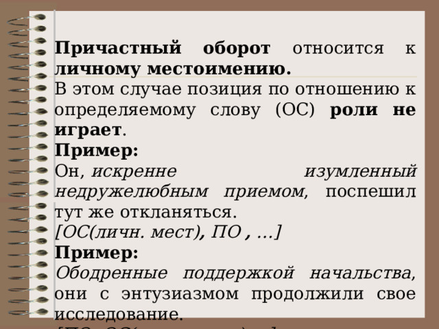 Причастный оборот относится к личному местоимению. В этом случае позиция по отношению к определяемому слову (ОС) роли не играет . Пример: Он,  искренне изумленный недружелюбным приемом , поспешил тут же откланяться. [ОС(личн. мест) ,  ПО  ,  …] Пример: Ободренные поддержкой начальства , они с энтузиазмом продолжили свое исследование. [ПО ,  ОС(личн. мест.) …] 
