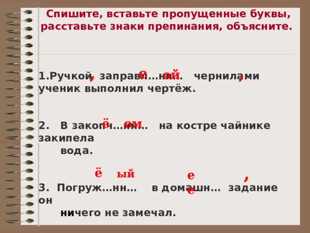 Спишите, вставьте пропущенные буквы, расставьте знаки препинания, объясните.    Ручкой заправл…нн… чернилами ученик выполнил чертёж.   2. В закопч…нн… на костре чайнике закипела  вода.   3. Погруж…нн… в домашн… задание он  ни чего не замечал.  , , е ой ё ом , ё ый ее 