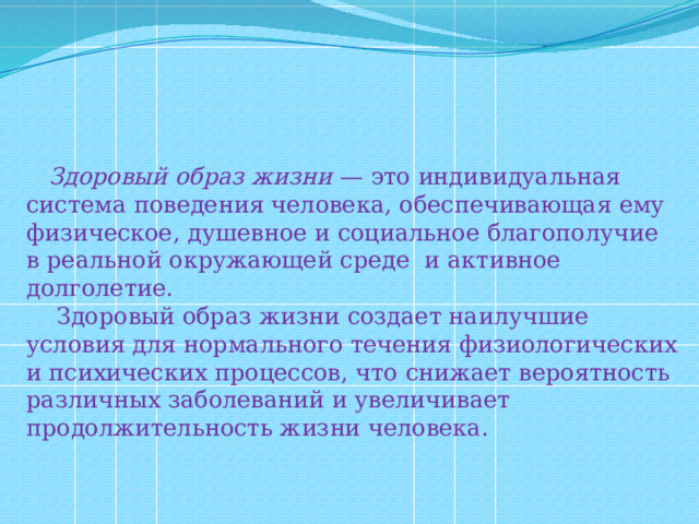  Здоровый образ жизни — это индивидуальная система поведения человека, обеспечивающая ему физическое, душевное и социальное благополучие в реальной окружающей среде и активное долголетие.  Здоровый образ жизни создает наилучшие условия для нормального течения физиологических и психических процессов, что снижает вероятность различных заболеваний и увеличивает продолжительность жизни человека. 