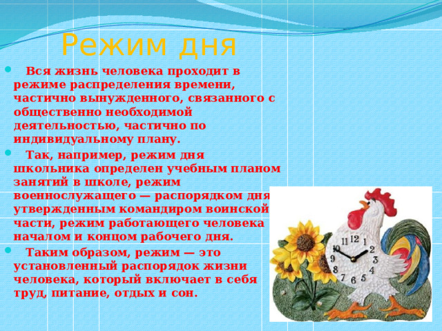  Режим дня  Вся жизнь человека проходит в режиме распределения времени, частично вынужденного, связанного с общественно необходимой деятельностью, частично по индивидуальному плану.  Так, например, режим дня школьника определен учебным планом занятий в школе, режим военнослужащего — распорядком дня, утвержденным командиром воинской части, режим работающего человека — началом и концом рабочего дня.  Таким образом, режим — это установленный распорядок жизни человека, который включает в себя труд, питание, отдых и сон. 