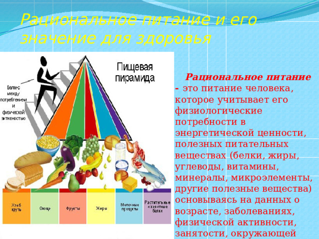 Рациональное питание и его значение для здоровья  Рациональное питание - это питание человека, которое учитывает его физиологические потребности в энергетической ценности, полезных питательных веществах (белки, жиры, углеводы, витамины, минералы, микроэлементы, другие полезные вещества) основываясь на данных о возрасте, заболеваниях, физической активности, занятости, окружающей среде. 