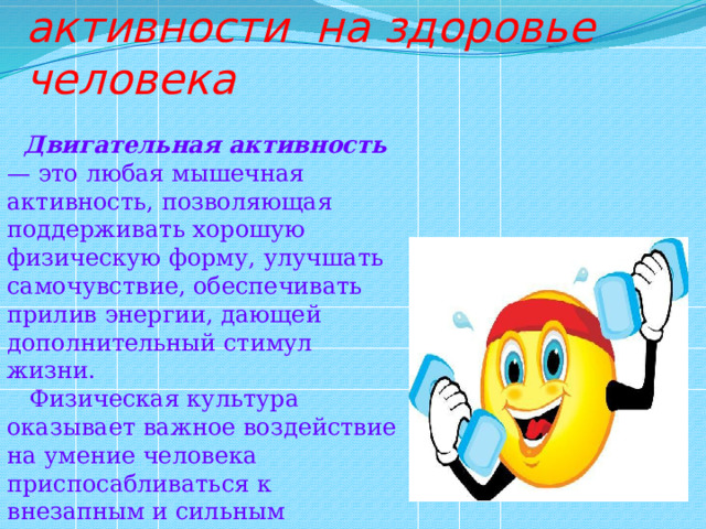  Влияние двигательной активности на здоровье человека  Двигательная активность — это любая мышечная активность, позволяющая поддерживать хорошую физическую форму, улучшать самочувствие, обеспечивать прилив энергии, дающей дополнительный стимул жизни.  Физическая культура оказывает важное воздействие на умение человека приспосабливаться к внезапным и сильным функциональным колебаниям. 