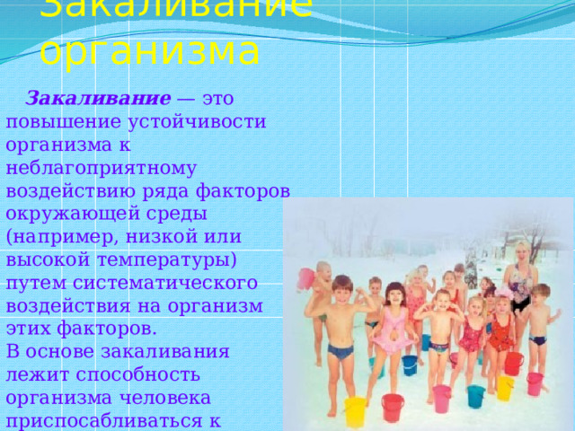 Закаливание организма  Закаливание — это повышение устойчивости организма к неблагоприятному воздействию ряда факторов окружающей среды (например, низкой или высокой температуры) путем систематического воздействия на организм этих факторов. В основе закаливания лежит способность организма человека приспосабливаться к меняющимся условиям окружающей среды. 