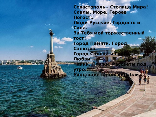 Севастополь - Столица Мира! Скалы. Море. Героев Погост.. Люди Русские. Гордость и Сила. За Тебя мой торжественный тост! Город Памяти. Город Салютов. Город Солнца и Город Любви.. Чайки. Пляжи. Рассветы под утро.. Уходящие вдаль корабли.. 