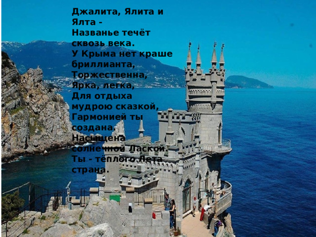 Джалита, Ялита и Ялта - Названье течёт сквозь века. У Крыма нет краше бриллианта, Торжественна, Ярка, легка, Для отдыха мудрою сказкой, Гармонией ты создана. Насыщена солнечной Лаской. Ты - тёплого Лета страна. 