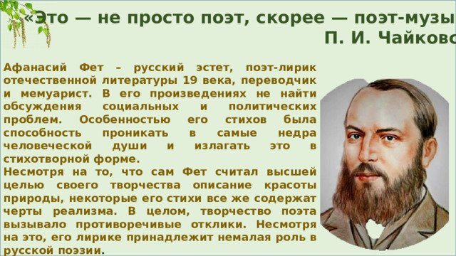 «Это — не просто поэт, скорее — поэт-музыкант…»  П. И. Чайковский Афанасий Фет – русский эстет, поэт-лирик отечественной литературы 19 века, переводчик и мемуарист. В его произведениях не найти обсуждения социальных и политических проблем. Особенностью его стихов была способность проникать в самые недра человеческой души и излагать это в стихотворной форме. Несмотря на то, что сам Фет считал высшей целью своего творчества описание красоты природы, некоторые его стихи все же содержат черты реализма. В целом, творчество поэта вызывало противоречивые отклики. Несмотря на это, его лирике принадлежит немалая роль в русской поэзии . 