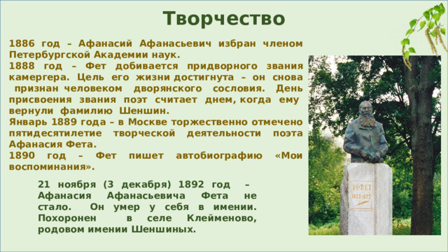 Творчество 1886 год – Афанасий Афанасьевич избран членом Петербургской Академии наук. 1888 год – Фет добивается придворного звания камергера. Цель его жизни достигнута – он снова признан человеком дворянского сословия. День присвоения звания поэт считает днем, когда ему вернули фамилию Шеншин. Январь 1889 года – в Москве торжественно отмечено пятидесятилетие творческой деятельности поэта Афанасия Фета. 1890 год – Фет пишет автобиографию «Мои воспоминания». 21 ноября (3 декабря) 1892 год – Афанасия Афанасьевича Фета не стало. Он умер у себя в имении. Похоронен в селе Клейменово, родовом имении Шеншиных. 