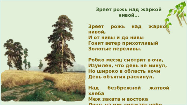 Зреет рожь над жаркой нивой…  Зреет рожь над жаркой нивой, И от нивы и до нивы Гонит ветер прихотливый Золотые переливы.  Робко месяц смотрит в очи, Изумлен, что день не минул, Но широко в область ночи День объятия раскинул.  Над безбрежной жатвой хлеба Меж заката и востока Лишь на миг смежает небо Огнедышащее око. 