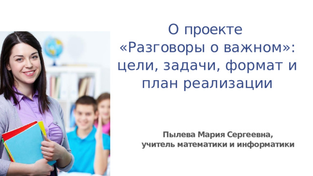 О  проекте « Р а з г овор ы  о  ва ж н о м »: цели, задачи, формат и план реализации Пылева Мария Сергеевна, учитель математики и информатики 
