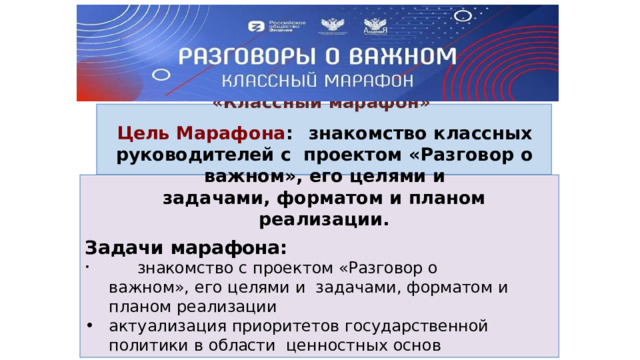 Академия  Минпросвещения  России Реализует новый проект для классных руководителей и  кураторов  групп  в  колледжах «Кла с с н ый  марафо н » Цель  Марафона :  знакомство  классных  руководителей  с  проектом  «Разговор  о  важном»,  его  целями и задачами,  форматом и  планом  реализации. Задачи  марафона:  знакомство с  проектом  «Разговор  о  важном»,  его  целями  и  задачами,  форматом  и  планом  реализации актуализация  приоритетов  государственной  политики  в  области  ценностных основ воспитания и социализации подрастающего  поколения оказание организационно-методической поддержки при  подготовке еженедельных внеурочных занятий «Разговор о  важном» 