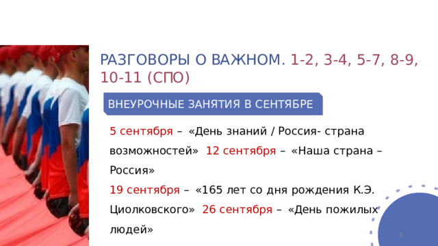 РА З Г О В О Р Ы  О  ВА Ж Н О М .  1 - 2 ,  3 - 4 ,  5 - 7 ,  8 - 9 ,  1 0 - 1 1  ( С ПО ) ВНЕУРОЧНЫЕ  ЗАНЯТИЯ  В  СЕНТЯБРЕ 5  сентября  –  «День  знаний  /  Россия-  страна  возможностей»  12  сентября  –  «Наша  страна  –  Россия» 19  сентября  –  «165  лет  со  дня  рождения  К.Э.  Циолковского»  26  сентября  –  «День  пожилых  людей»  