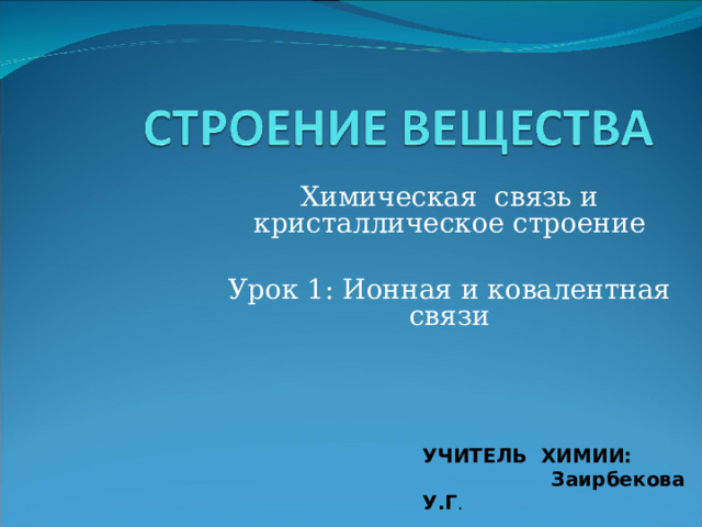 Химическая связь и кристаллическое строение Урок 1: Ионная и ковалентная связи УЧИТЕЛЬ ХИМИИ:  Заирбекова У.Г . 