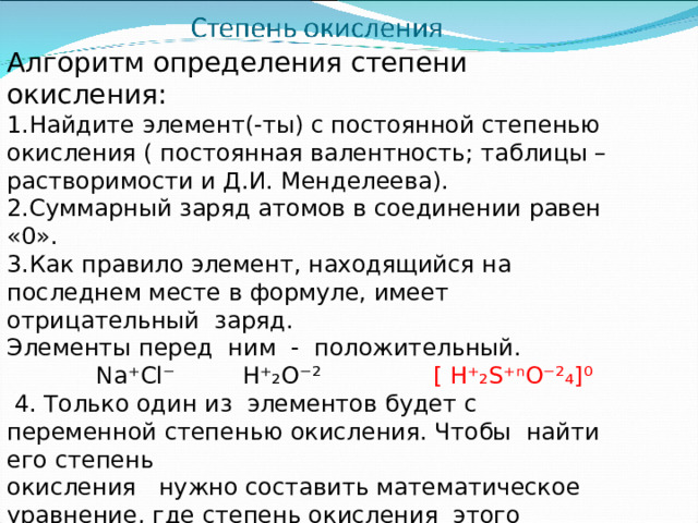 Алгоритм определения степени окисления: Найдите элемент(-ты) с постоянной степенью окисления ( постоянная валентность; таблицы – растворимости и Д.И. Менделеева). Суммарный заряд атомов в соединении равен «0». Как правило элемент, находящийся на последнем месте в формуле, имеет отрицательный заряд. Элементы перед ним - положительный.  Na ⁺Cl⁻ H⁺₂O⁻² [  H⁺₂S⁺ ⁿ O⁻²₄]⁰  4 . Только один из элементов будет с переменной степенью окисления. Чтобы найти его степень окисления нужно составить математическое уравнение, где степень окисления этого элемента обозначаем «Х» .  2 ×(+ 1) +  (+ X) + 4×(- 2) = 0  +2 + X - 8 = 0  X = 8 - 2 = + 6 H₂S⁺⁶O₄   