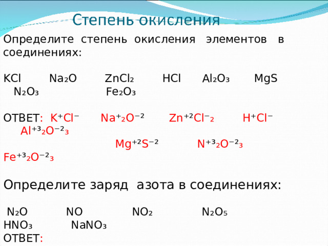Определите степень окисления элементов в соединениях: KCl Na ₂O ZnCl₂ HCl Al₂O₃ MgS N₂O₃  Fe₂O₃ ОТВЕТ : K ⁺ Cl ⁻ Na ⁺ ₂O ⁻² Zn ⁺² Cl ⁻ ₂ H ⁺ Cl ⁻ Al ⁺³ ₂O ⁻² ₃  Mg ⁺² S ⁻² N ⁺³ ₂O ⁻² ₃ Fe ⁺³ ₂O ⁻² ₃ Определите заряд азота в соединениях:  N₂O NO NO₂ N₂O₅ HNO₃ NaNO₃ ОТВЕТ :  N ⁺ ₂O ⁻² N ⁺² O ⁻² N ⁺⁴ O ⁻² ₂ N ⁺⁵ ₂O ⁻² ₅  H ⁺ N ⁺⁵ O ⁻² ₃  Na ⁺ N ⁺⁵ O ⁻² ₃ 