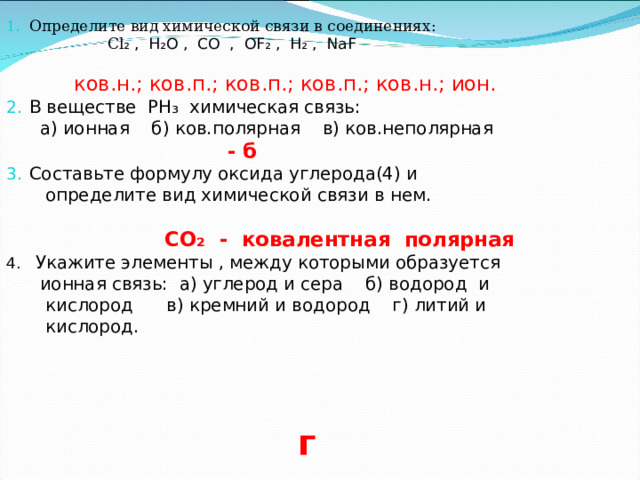 Определите вид химической связи в соединениях:  Cl ₂ , H₂O , CO , OF₂ , H₂ , NaF   ков.н.; ков.п.; ков.п.; ков.п.; ков.н.; ион.   В веществе PH₃ химическая связь:  а) ионная б) ков.полярная в) ков.неполярная  - б Составьте формулу оксида углерода(4) и  определите вид химической связи в нем.  CO₂ - ковалентная полярная 4 . Укажите элементы , между которыми образуется  ионная связь: а) углерод и сера б) водород и  кислород в) кремний и водород г) литий и  кислород. H г  